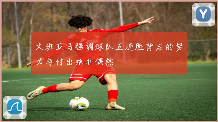 文班亚马强调球队五连胜背后的努力与付出绝非偶然