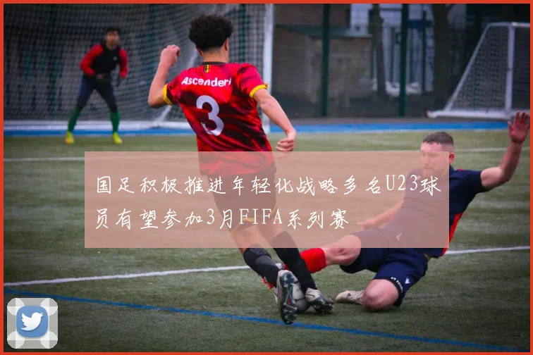 国足积极推进年轻化战略多名U23球员有望参加3月FIFA系列赛