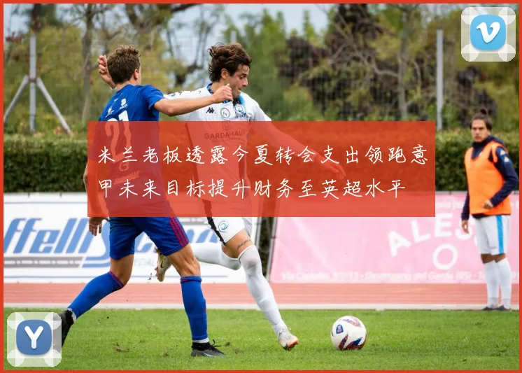 米兰老板透露今夏转会支出领跑意甲未来目标提升财务至英超水平