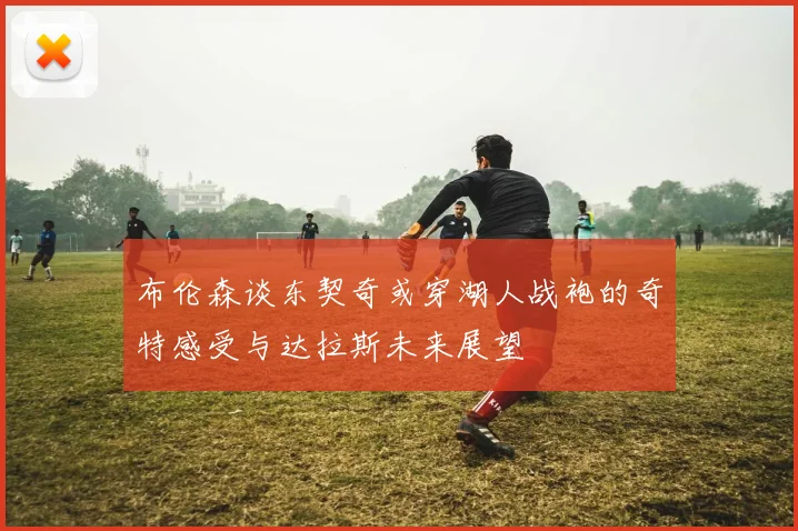 布伦森谈东契奇或穿湖人战袍的奇特感受与达拉斯未来展望