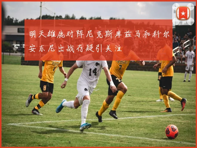 明天雄鹿对阵尼克斯库兹马和科尔安东尼出战存疑引关注
