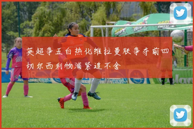 英超争五白热化维拉曼联争夺前四切尔西利物浦紧追不舍