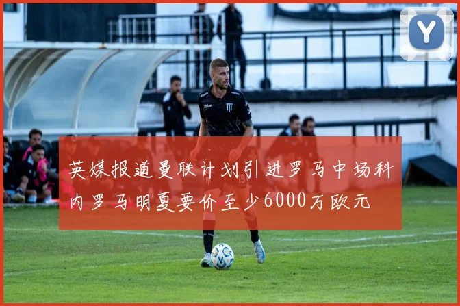 英媒报道曼联计划引进罗马中场科内罗马明夏要价至少6000万欧元