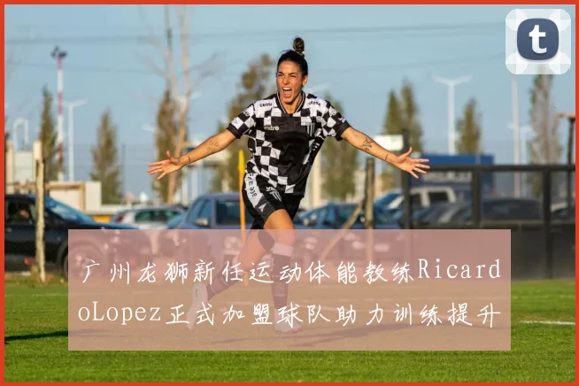 广州龙狮新任运动体能教练RicardoLopez正式加盟球队助力训练提升