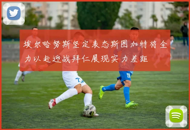 埃尔哈努斯坚定表态斯图加特将全力以赴迎战拜仁展现实力差距