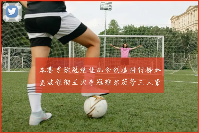 本赛季欧冠绝佳机会创造排行榜加克波领衔五次夺冠维尔茨等三人紧随其后