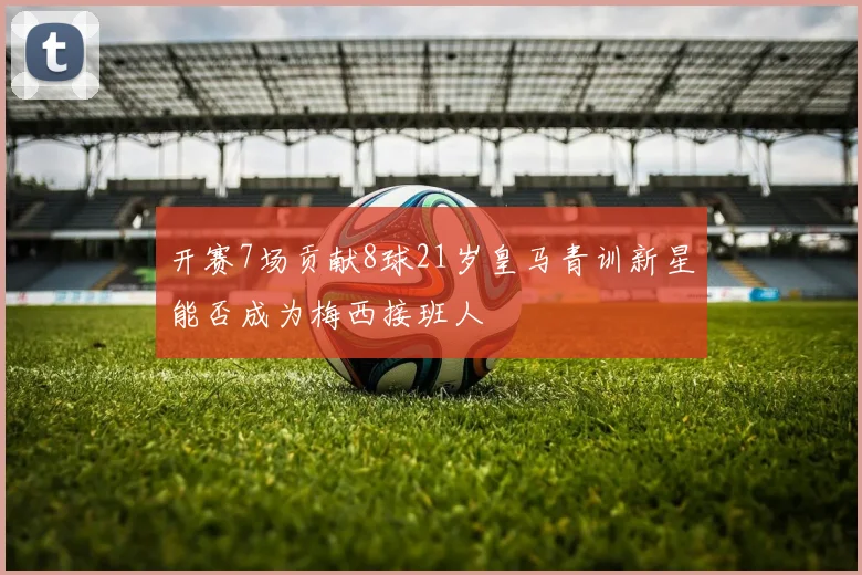 开赛7场贡献8球21岁皇马青训新星能否成为梅西接班人