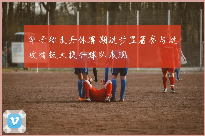 华子称麦丹休赛期进步显著参与进攻将极大提升球队表现