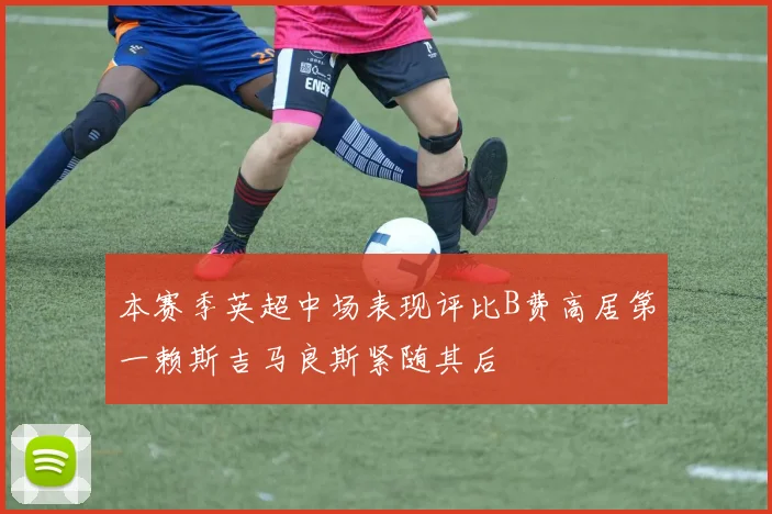本赛季英超中场表现评比B费高居第一赖斯吉马良斯紧随其后