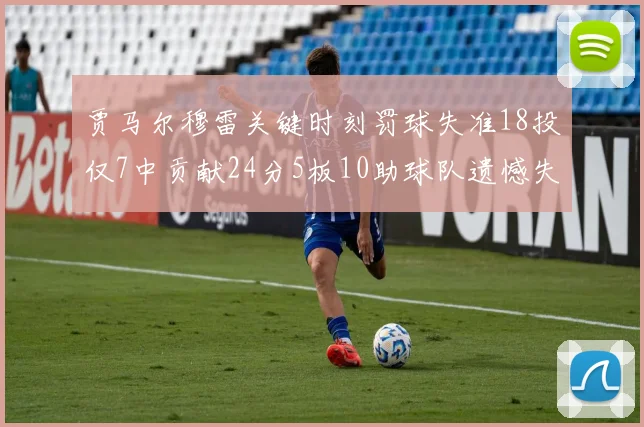 贾马尔穆雷关键时刻罚球失准18投仅7中贡献24分5板10助球队遗憾失平