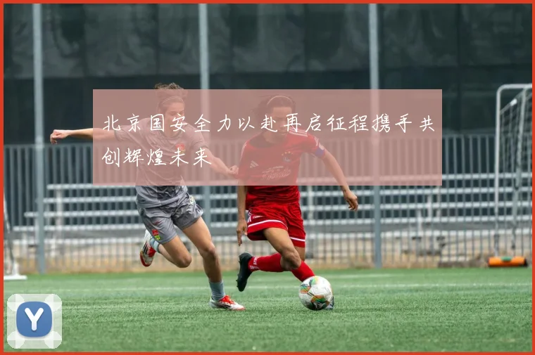 北京国安全力以赴再启征程携手共创辉煌未来