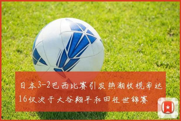日本3-2巴西比赛引发热潮收视率达16仅次于大谷翔平和田径世锦赛