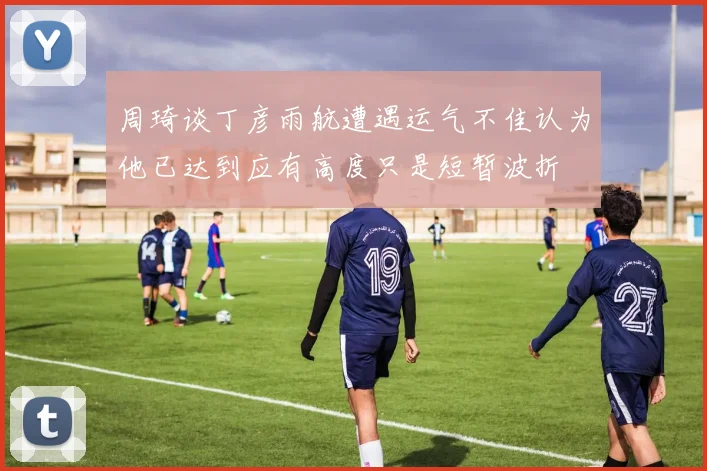 周琦谈丁彦雨航遭遇运气不佳认为他已达到应有高度只是短暂波折