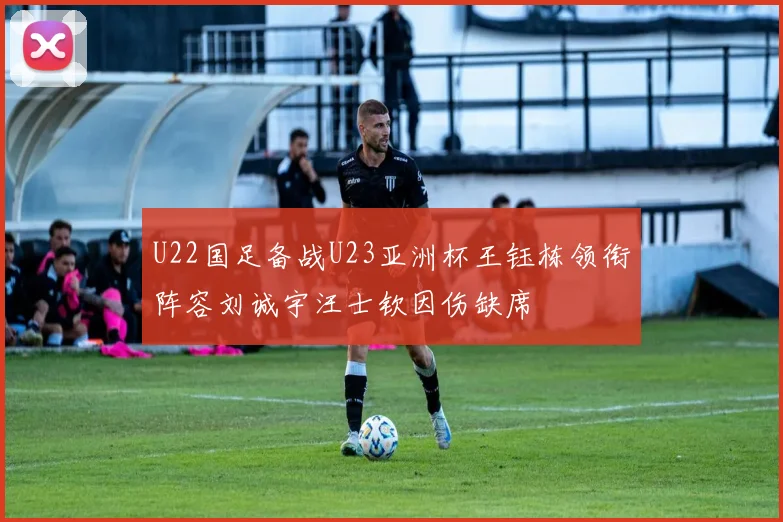 U22国足备战U23亚洲杯王钰栋领衔阵容刘诚宇汪士钦因伤缺席