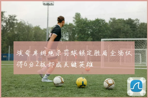 埃奇库姆绝杀罚球锁定胜局全场仅得6分2板却成关键英雄