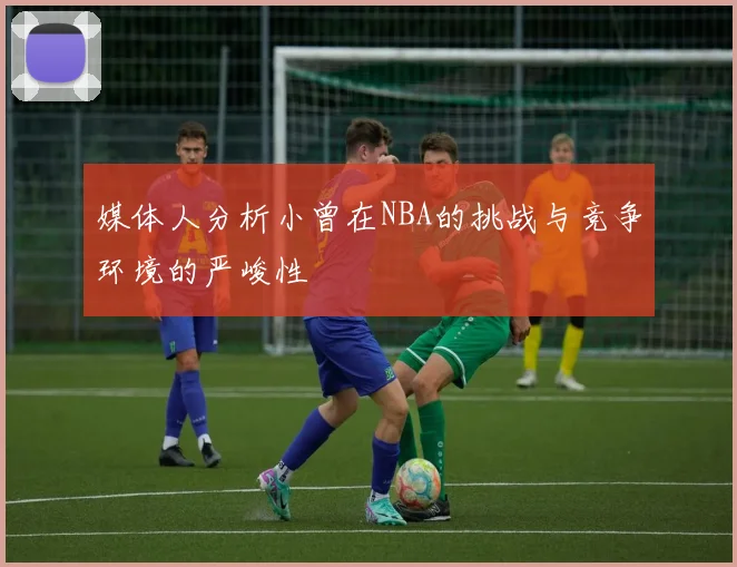 媒体人分析小曾在NBA的挑战与竞争环境的严峻性