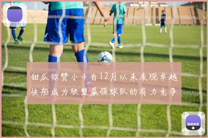 甜瓜称赞小卡自12月以来表现卓越快船成为联盟最强球队的有力竞争者