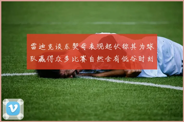 雷迪克谈东契奇表现起伏称其为球队赢得众多比赛自然会有低谷时刻