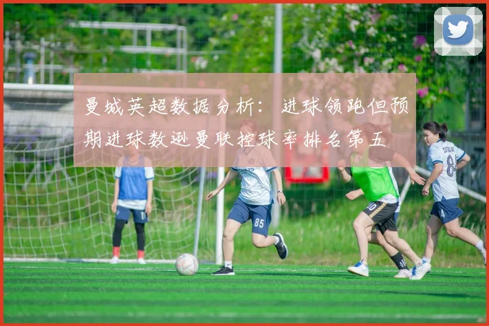 曼城英超数据分析：进球领跑但预期进球数逊曼联控球率排名第五