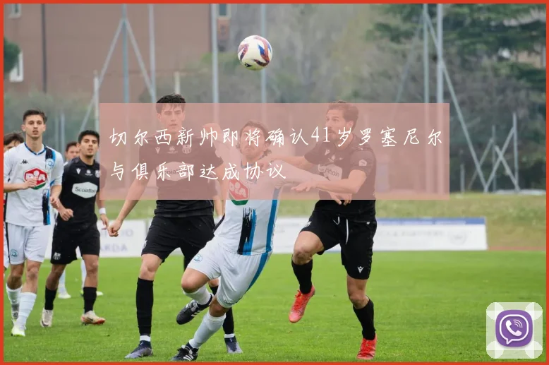 切尔西新帅即将确认41岁罗塞尼尔与俱乐部达成协议