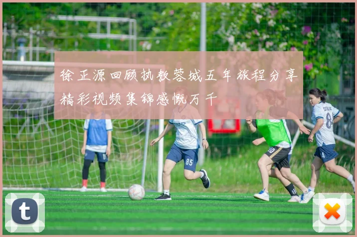 徐正源回顾执教蓉城五年旅程分享精彩视频集锦感慨万千