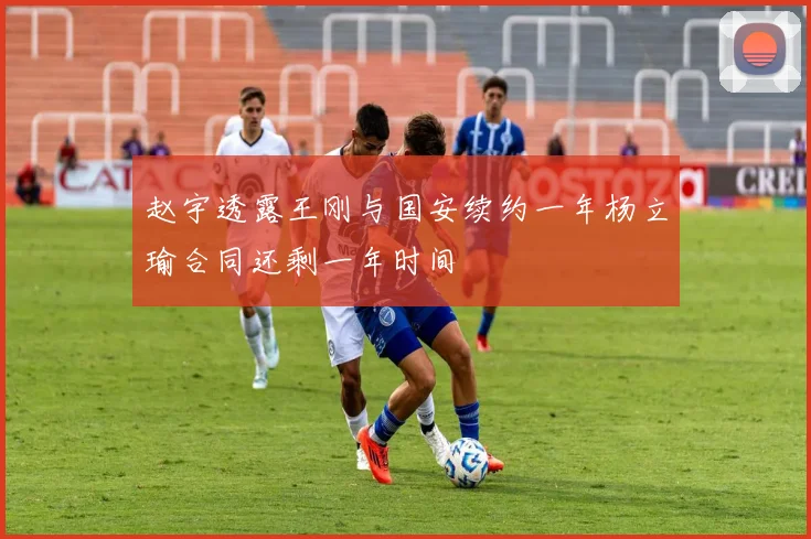 赵宇透露王刚与国安续约一年杨立瑜合同还剩一年时间
